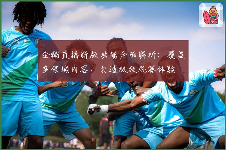 企鹅直播新版功能全面解析:覆盖多领域内容,打造极致观赛体验