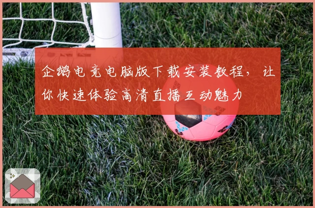 企鹅电竞电脑版下载安装教程，让你快速体验高清直播互动魅力