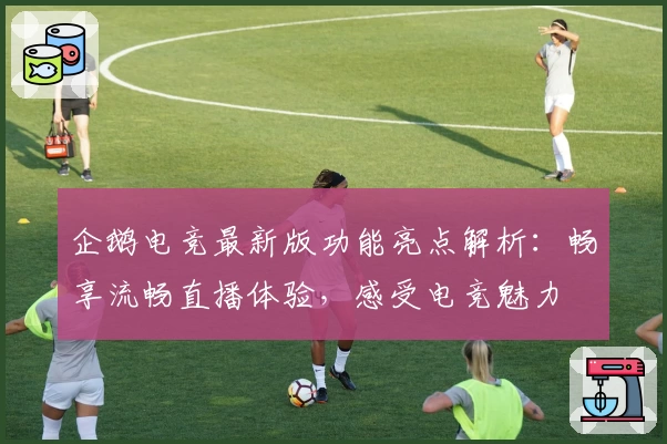 企鹅电竞最新版功能亮点解析：畅享流畅直播体验，感受电竞魅力