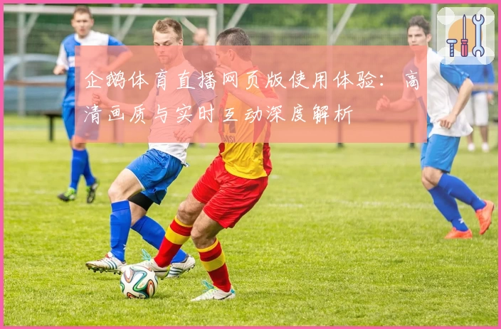 企鹅体育直播网页版使用体验：高清画质与实时互动深度解析