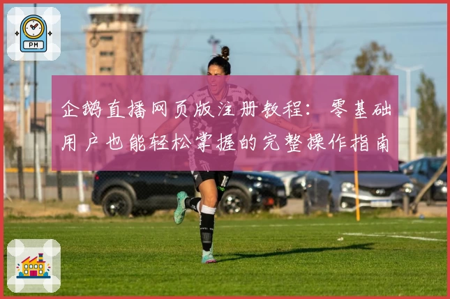 企鹅直播网页版注册教程:零基础用户也能轻松掌握的完整操作指南