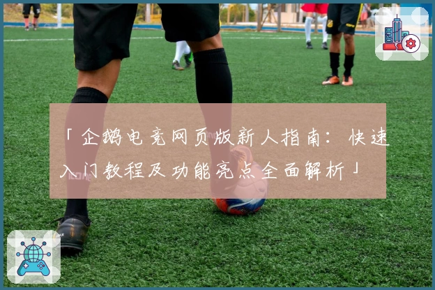 「企鹅电竞网页版新人指南：快速入门教程及功能亮点全面解析」