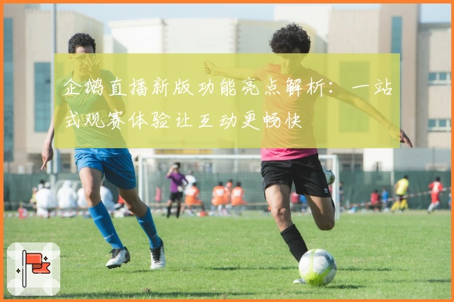 企鹅直播新版功能亮点解析：一站式观赛体验让互动更畅快
