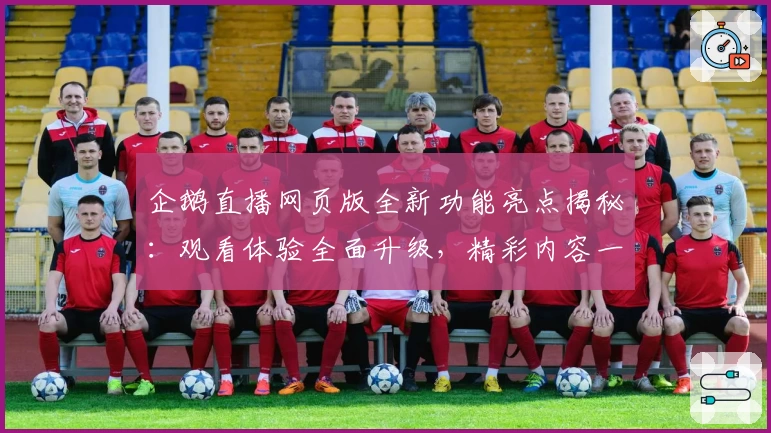 企鹅直播网页版全新功能亮点揭秘：观看体验全面升级，精彩内容一触即达