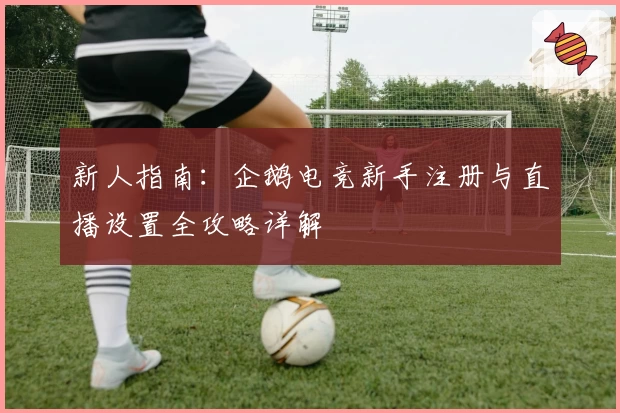 新人指南：企鹅电竞新手注册与直播设置全攻略详解