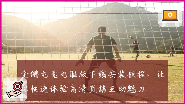 企鹅电竞电脑版下载安装教程，让你快速体验高清直播互动魅力