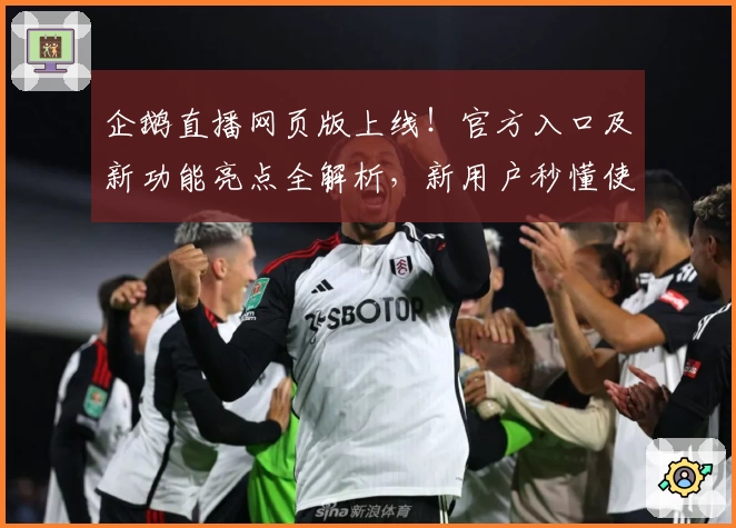 企鹅直播网页版上线!官方入口及新功能亮点全解析,新用户秒懂使用方法