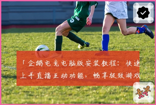 「企鹅电竞电脑版安装教程：快速上手直播互动功能，畅享极致游戏体验」