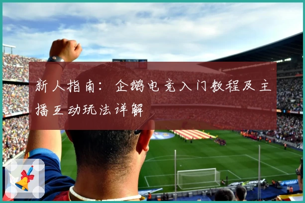 新人指南:企鹅电竞入门教程及主播互动玩法详解