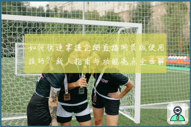 如何快速掌握企鹅直播网页版使用技巧？新人指南与功能亮点全面解析