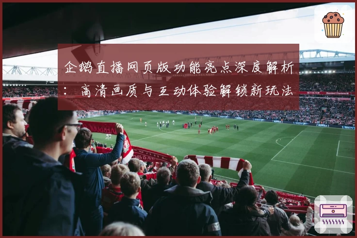 企鹅直播网页版功能亮点深度解析：高清画质与互动体验解锁新玩法