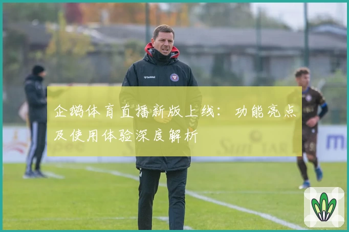 企鹅体育直播新版上线：功能亮点及使用体验深度解析