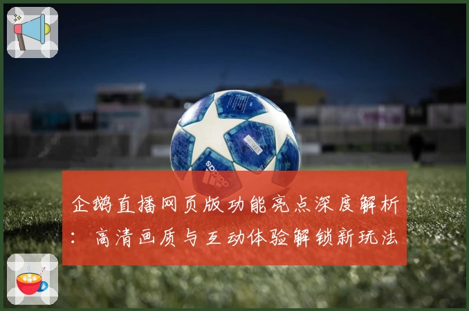 企鹅直播网页版功能亮点深度解析：高清画质与互动体验解锁新玩法